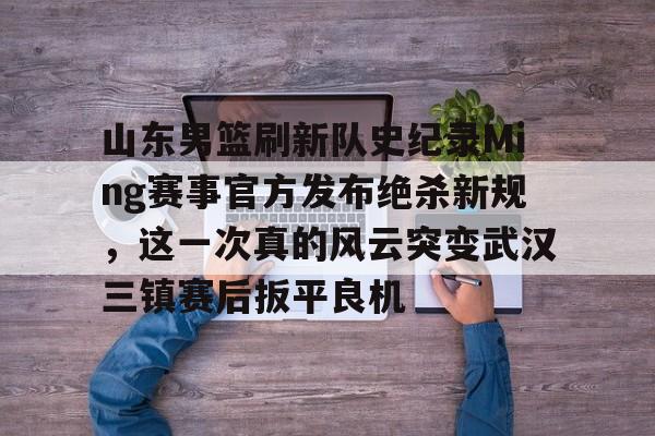 关于山东男篮刷新队史纪录Ming赛事官方发布绝杀新规，这一次真的风云突变武汉三镇赛后扳平良机的信息